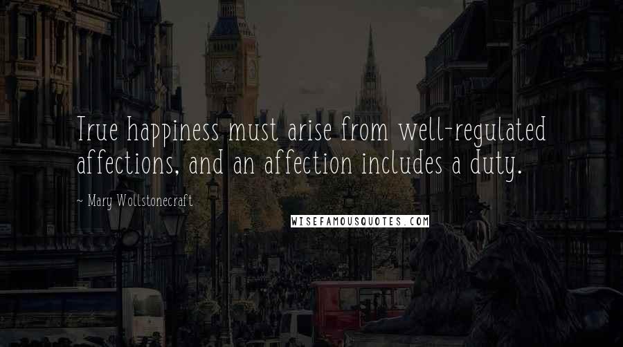 Mary Wollstonecraft Quotes: True happiness must arise from well-regulated affections, and an affection includes a duty.