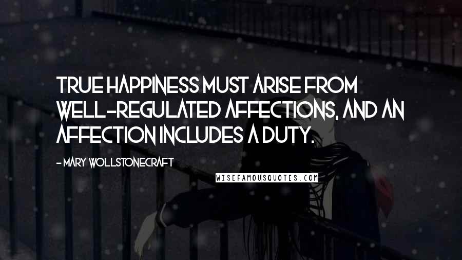 Mary Wollstonecraft Quotes: True happiness must arise from well-regulated affections, and an affection includes a duty.