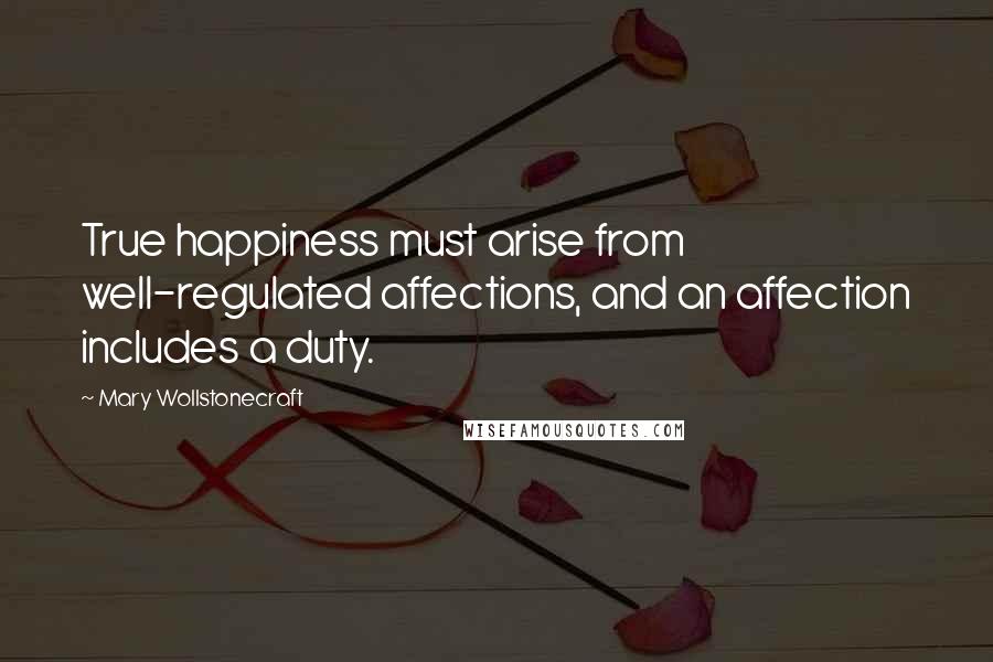 Mary Wollstonecraft Quotes: True happiness must arise from well-regulated affections, and an affection includes a duty.