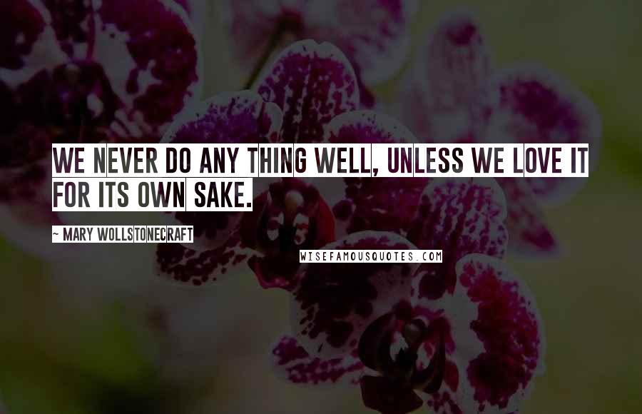 Mary Wollstonecraft Quotes: We never do any thing well, unless we love it for its own sake.