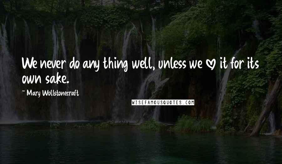 Mary Wollstonecraft Quotes: We never do any thing well, unless we love it for its own sake.