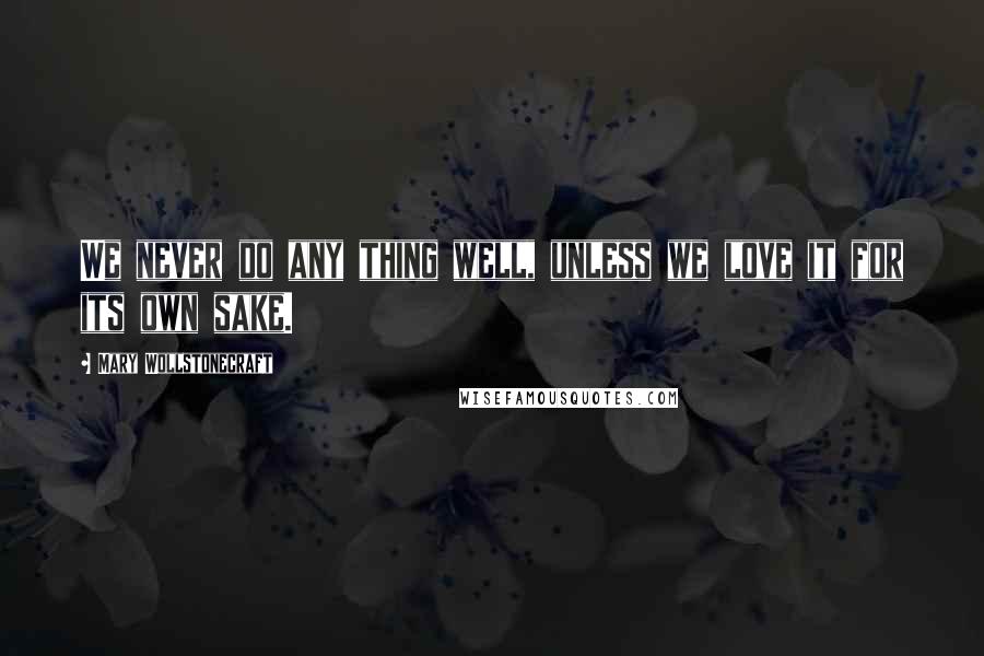 Mary Wollstonecraft Quotes: We never do any thing well, unless we love it for its own sake.