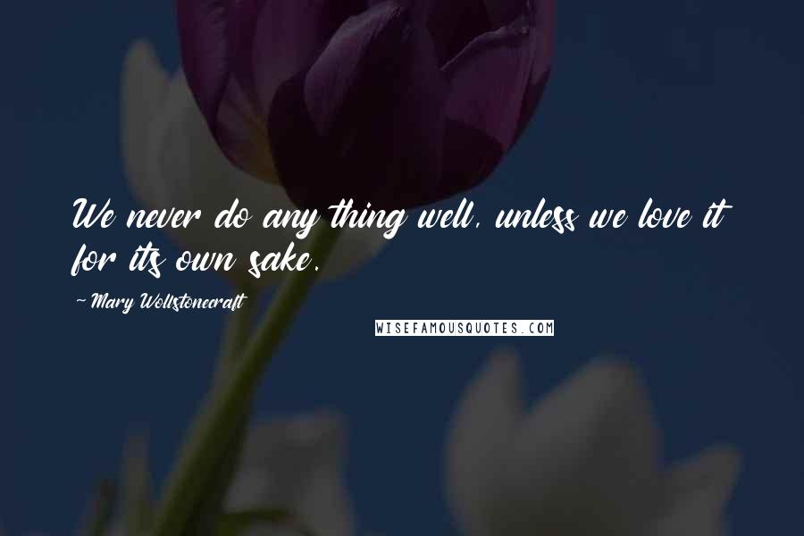 Mary Wollstonecraft Quotes: We never do any thing well, unless we love it for its own sake.