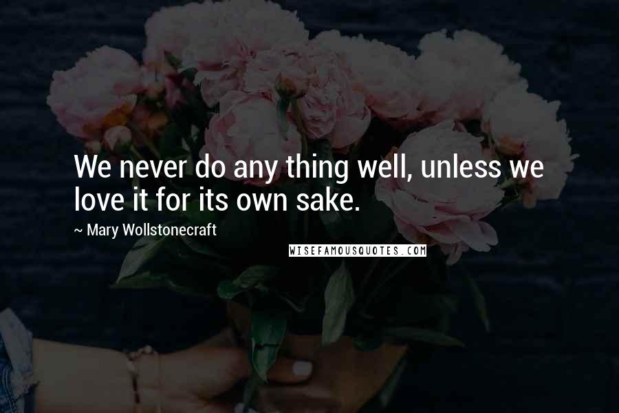 Mary Wollstonecraft Quotes: We never do any thing well, unless we love it for its own sake.