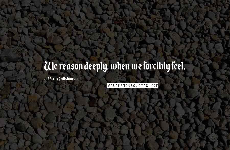 Mary Wollstonecraft Quotes: We reason deeply, when we forcibly feel.