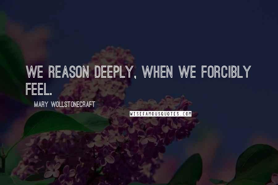 Mary Wollstonecraft Quotes: We reason deeply, when we forcibly feel.