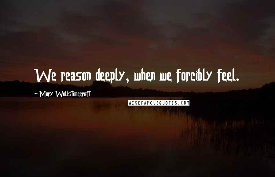 Mary Wollstonecraft Quotes: We reason deeply, when we forcibly feel.
