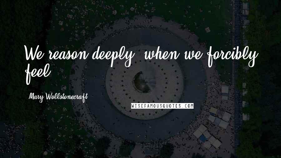 Mary Wollstonecraft Quotes: We reason deeply, when we forcibly feel.