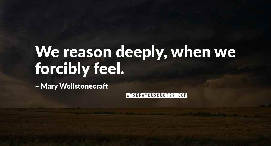 Mary Wollstonecraft Quotes: We reason deeply, when we forcibly feel.