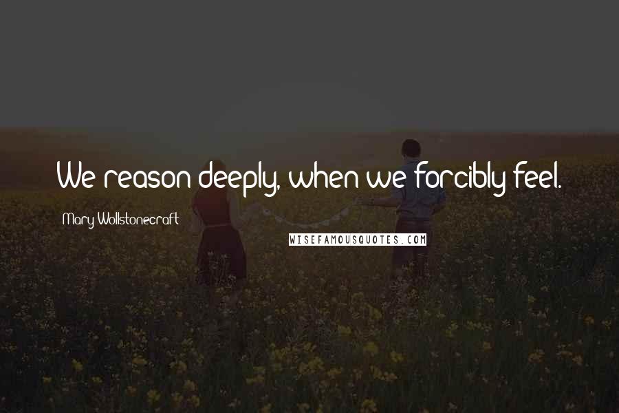 Mary Wollstonecraft Quotes: We reason deeply, when we forcibly feel.