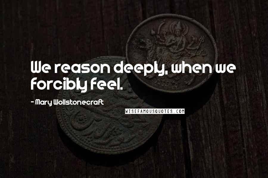 Mary Wollstonecraft Quotes: We reason deeply, when we forcibly feel.