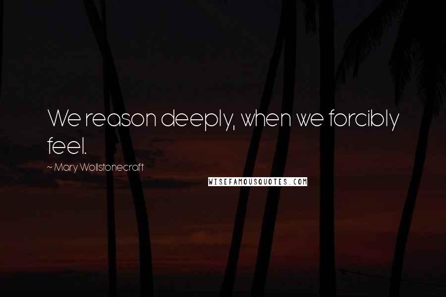 Mary Wollstonecraft Quotes: We reason deeply, when we forcibly feel.