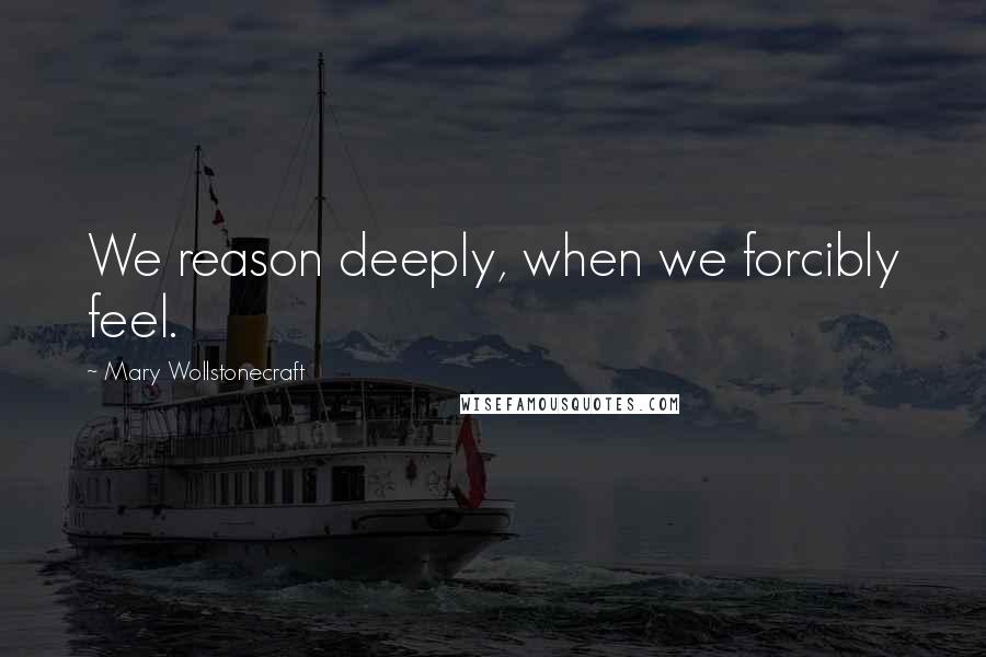 Mary Wollstonecraft Quotes: We reason deeply, when we forcibly feel.