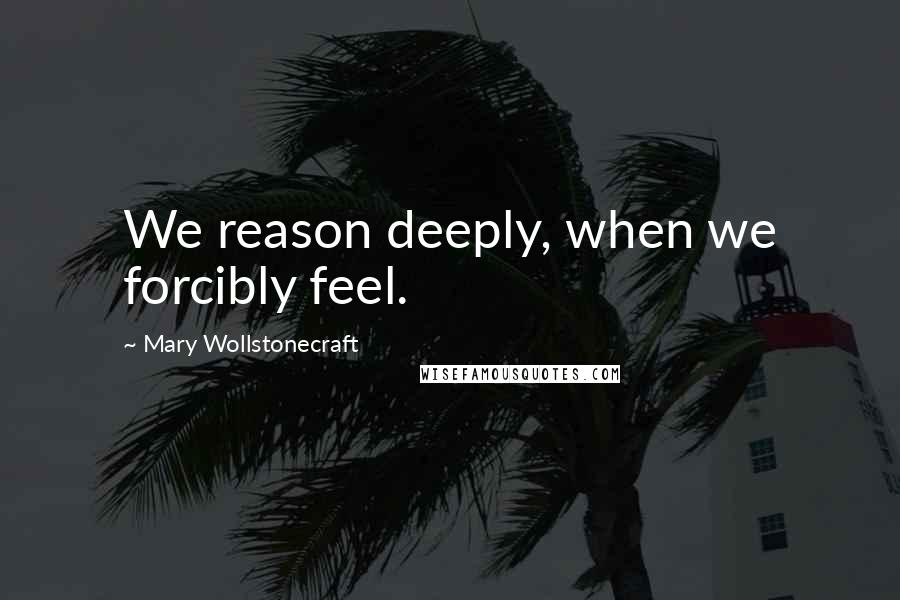 Mary Wollstonecraft Quotes: We reason deeply, when we forcibly feel.