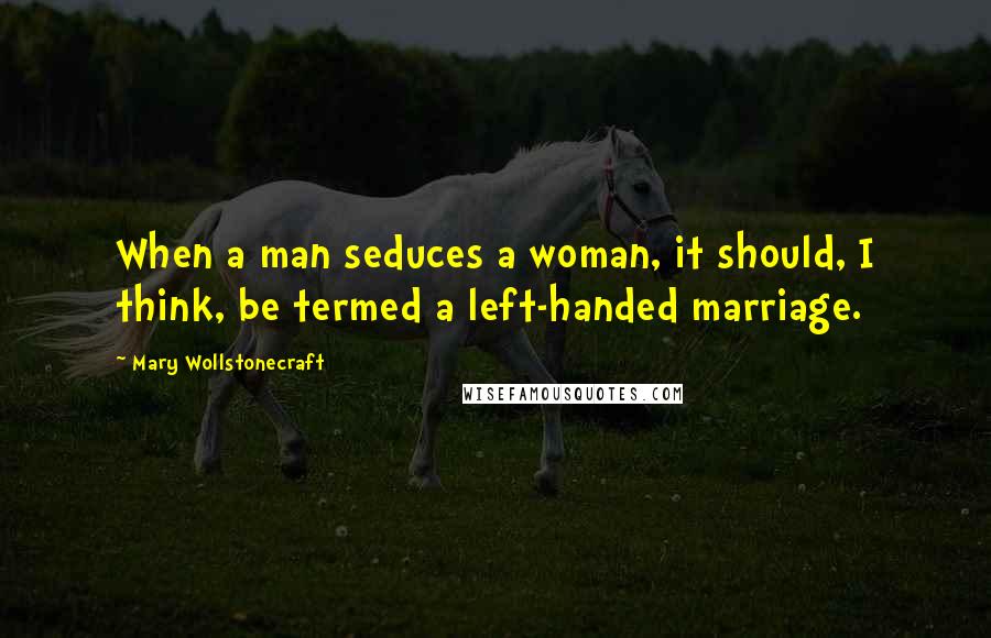 Mary Wollstonecraft Quotes: When a man seduces a woman, it should, I think, be termed a left-handed marriage.