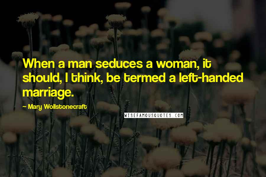 Mary Wollstonecraft Quotes: When a man seduces a woman, it should, I think, be termed a left-handed marriage.