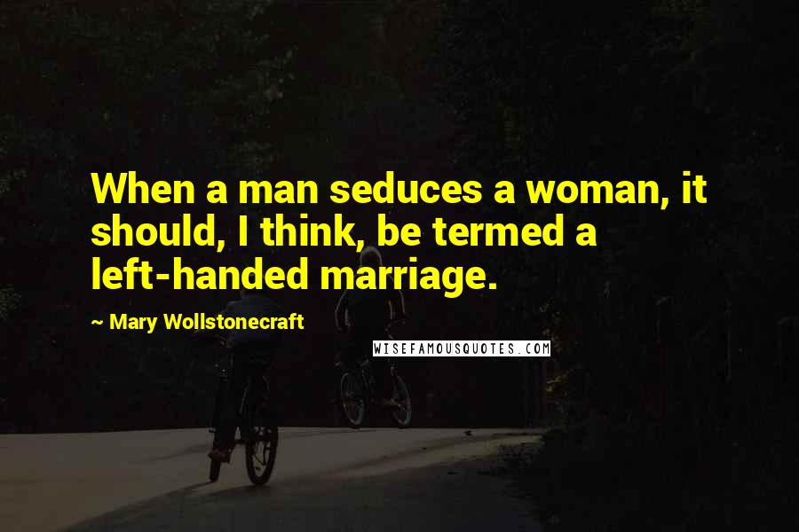 Mary Wollstonecraft Quotes: When a man seduces a woman, it should, I think, be termed a left-handed marriage.