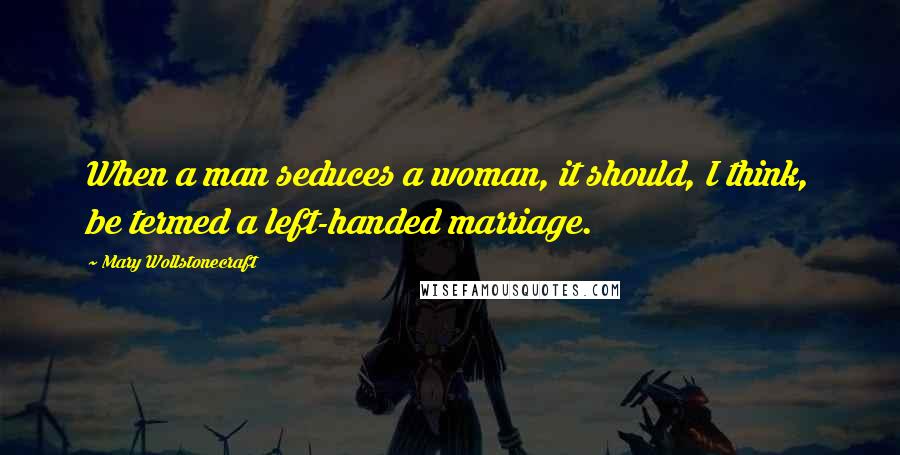 Mary Wollstonecraft Quotes: When a man seduces a woman, it should, I think, be termed a left-handed marriage.