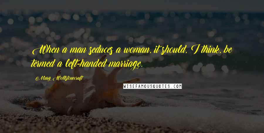 Mary Wollstonecraft Quotes: When a man seduces a woman, it should, I think, be termed a left-handed marriage.