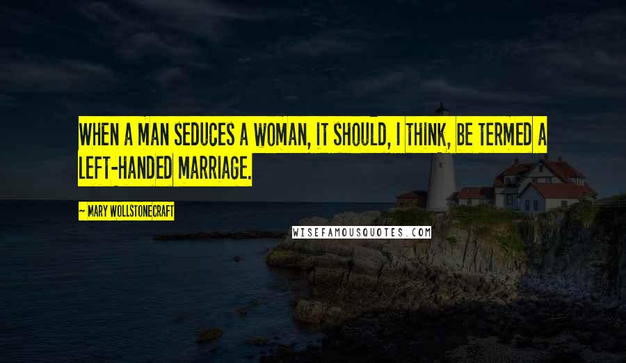 Mary Wollstonecraft Quotes: When a man seduces a woman, it should, I think, be termed a left-handed marriage.