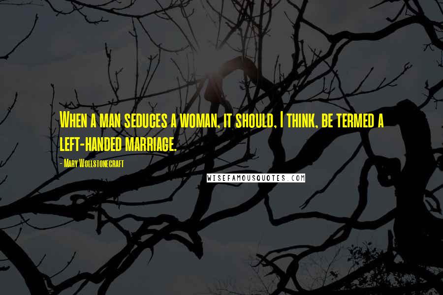 Mary Wollstonecraft Quotes: When a man seduces a woman, it should, I think, be termed a left-handed marriage.