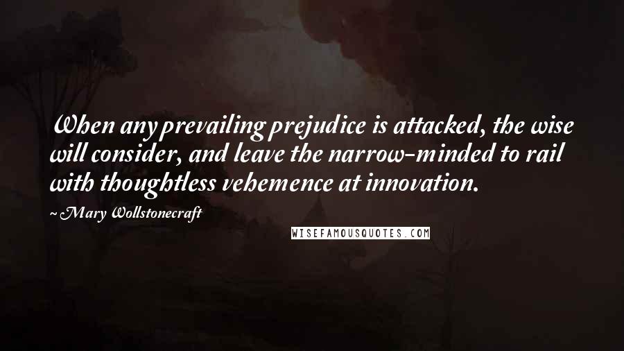 Mary Wollstonecraft Quotes: When any prevailing prejudice is attacked, the wise will consider, and leave the narrow-minded to rail with thoughtless vehemence at innovation.