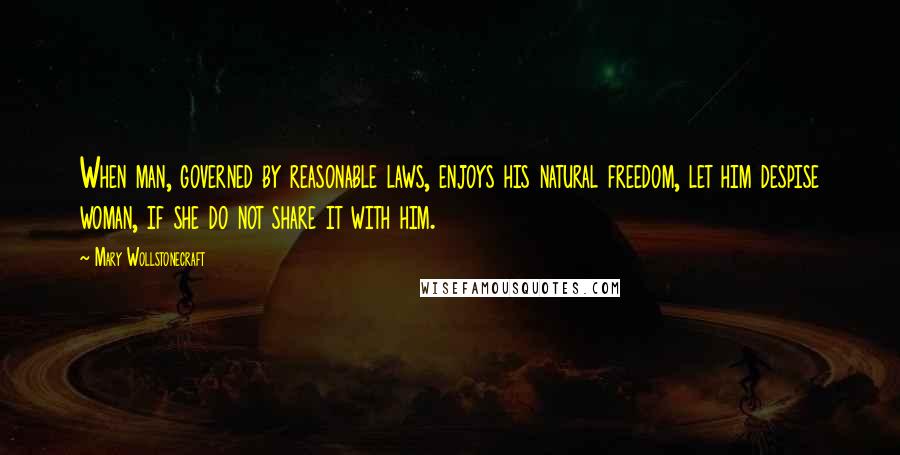 Mary Wollstonecraft Quotes: When man, governed by reasonable laws, enjoys his natural freedom, let him despise woman, if she do not share it with him.