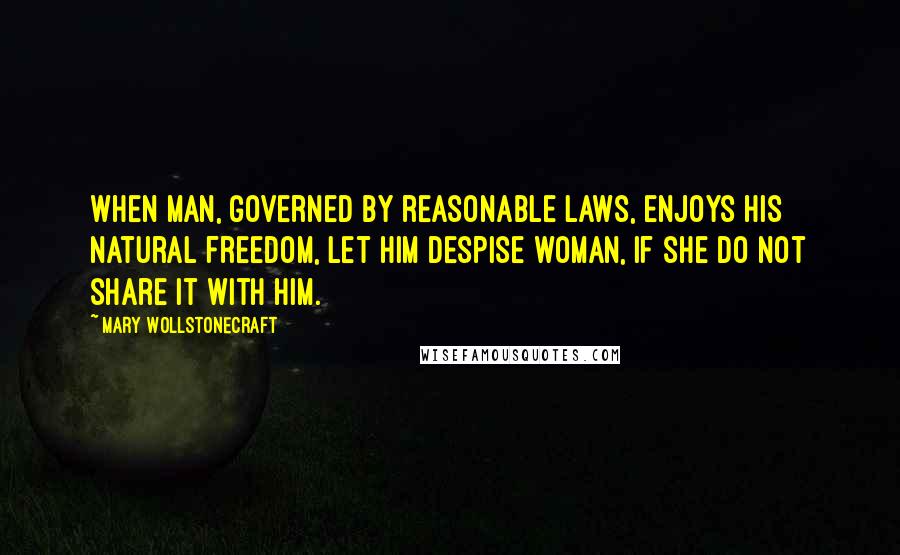 Mary Wollstonecraft Quotes: When man, governed by reasonable laws, enjoys his natural freedom, let him despise woman, if she do not share it with him.
