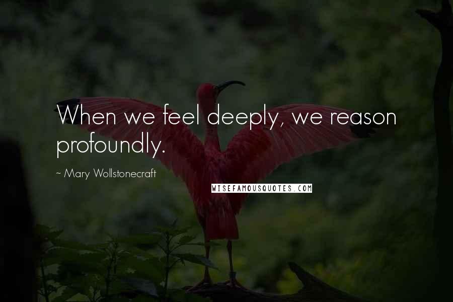 Mary Wollstonecraft Quotes: When we feel deeply, we reason profoundly.