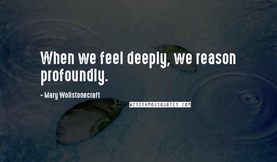 Mary Wollstonecraft Quotes: When we feel deeply, we reason profoundly.