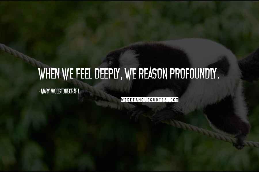 Mary Wollstonecraft Quotes: When we feel deeply, we reason profoundly.