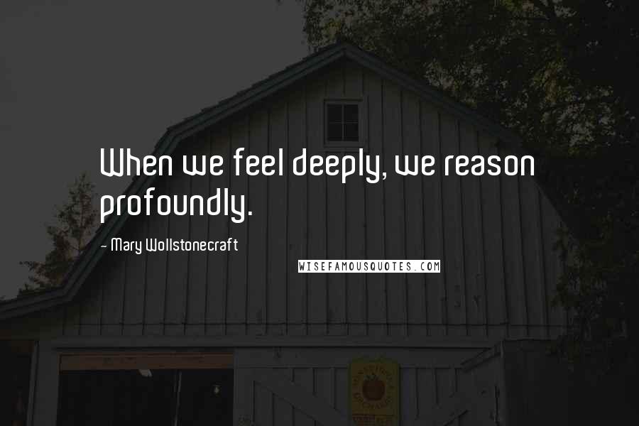 Mary Wollstonecraft Quotes: When we feel deeply, we reason profoundly.