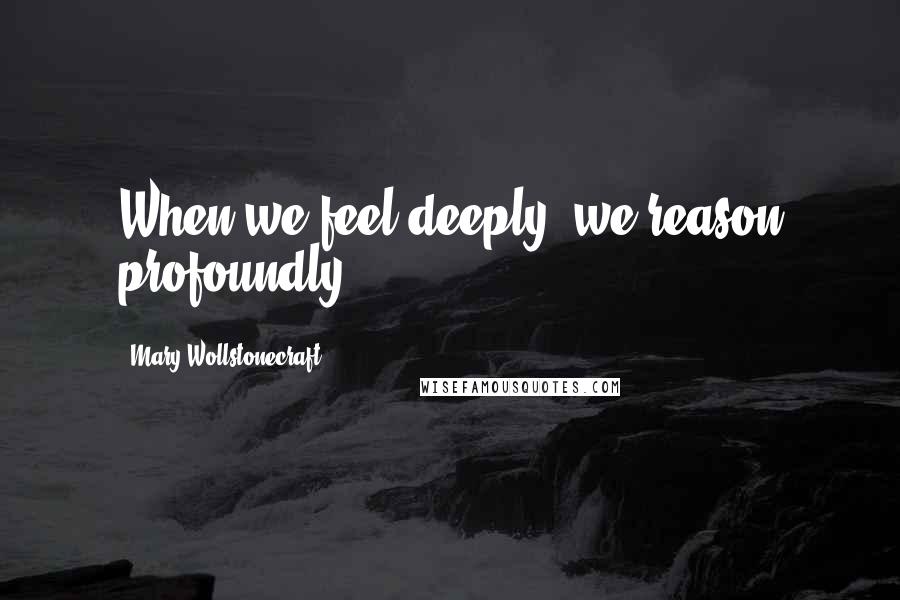 Mary Wollstonecraft Quotes: When we feel deeply, we reason profoundly.