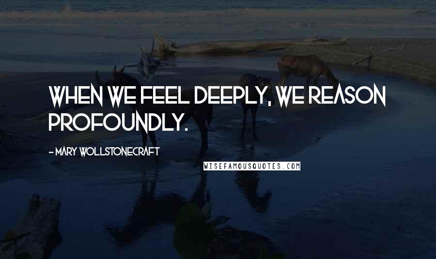 Mary Wollstonecraft Quotes: When we feel deeply, we reason profoundly.