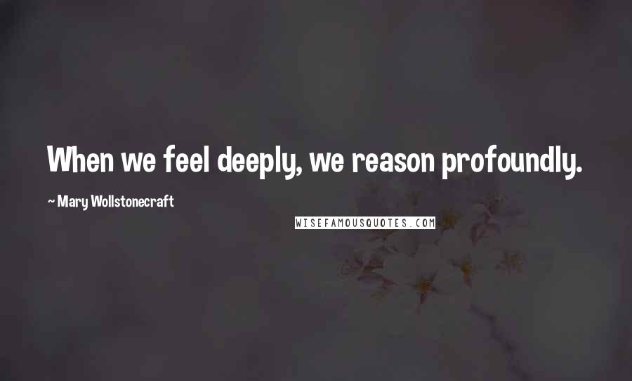 Mary Wollstonecraft Quotes: When we feel deeply, we reason profoundly.