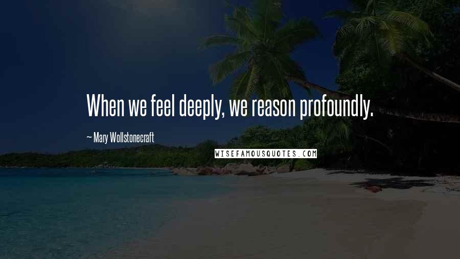 Mary Wollstonecraft Quotes: When we feel deeply, we reason profoundly.