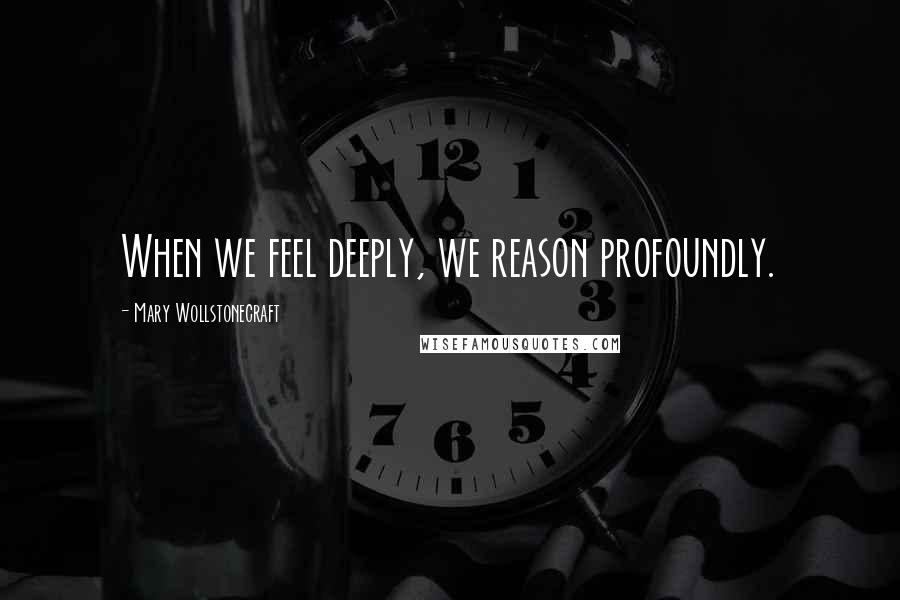 Mary Wollstonecraft Quotes: When we feel deeply, we reason profoundly.