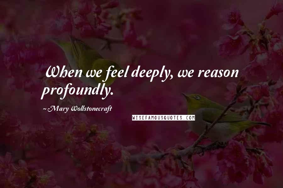 Mary Wollstonecraft Quotes: When we feel deeply, we reason profoundly.