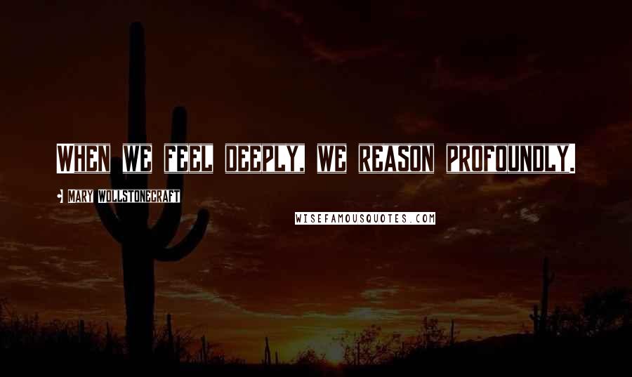 Mary Wollstonecraft Quotes: When we feel deeply, we reason profoundly.