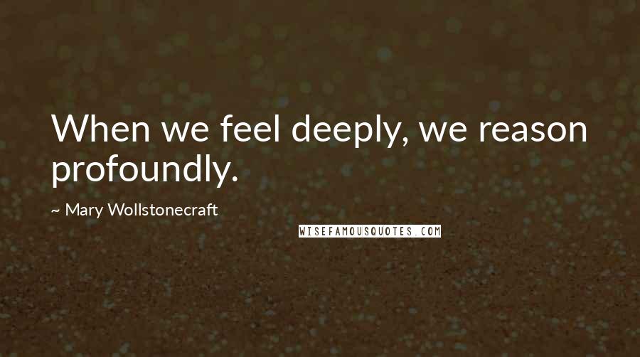 Mary Wollstonecraft Quotes: When we feel deeply, we reason profoundly.