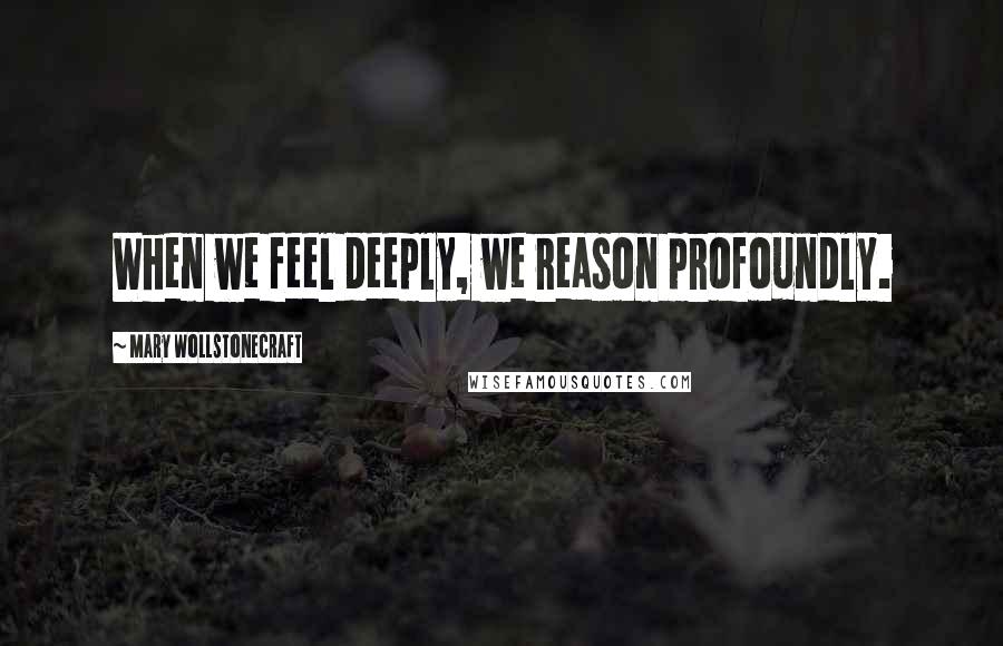 Mary Wollstonecraft Quotes: When we feel deeply, we reason profoundly.