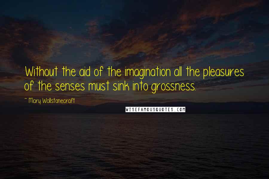 Mary Wollstonecraft Quotes: Without the aid of the imagination all the pleasures of the senses must sink into grossness.