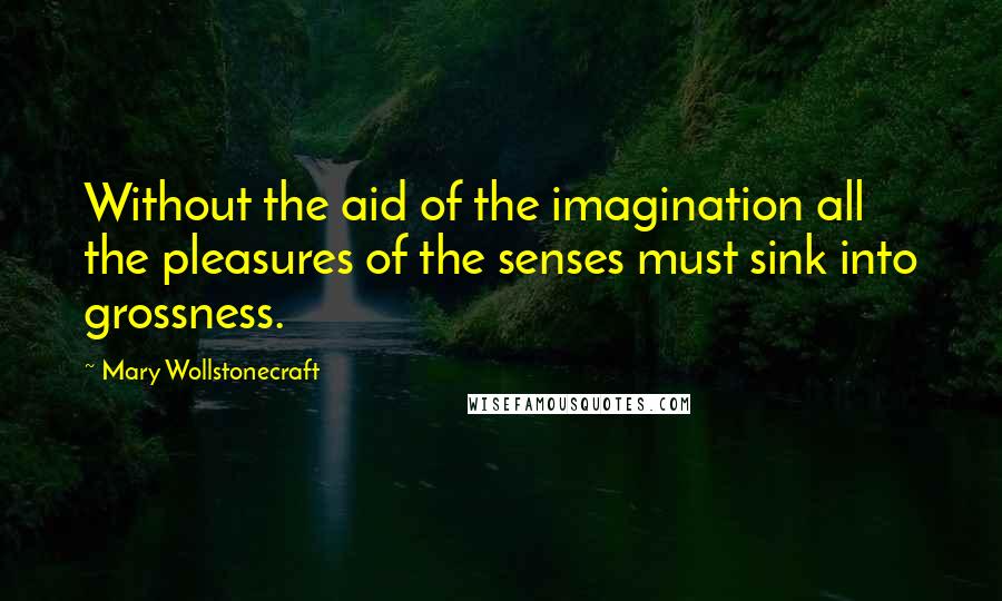 Mary Wollstonecraft Quotes: Without the aid of the imagination all the pleasures of the senses must sink into grossness.