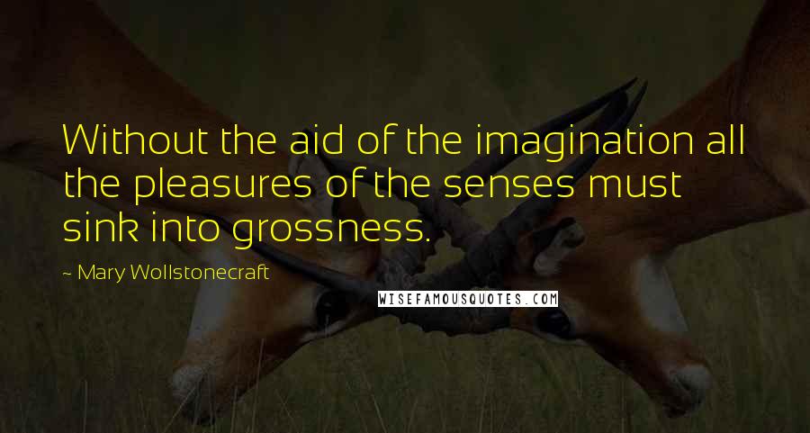 Mary Wollstonecraft Quotes: Without the aid of the imagination all the pleasures of the senses must sink into grossness.