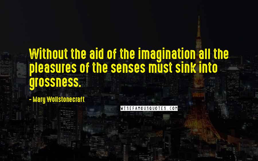 Mary Wollstonecraft Quotes: Without the aid of the imagination all the pleasures of the senses must sink into grossness.