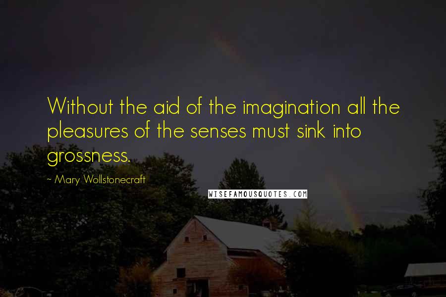Mary Wollstonecraft Quotes: Without the aid of the imagination all the pleasures of the senses must sink into grossness.
