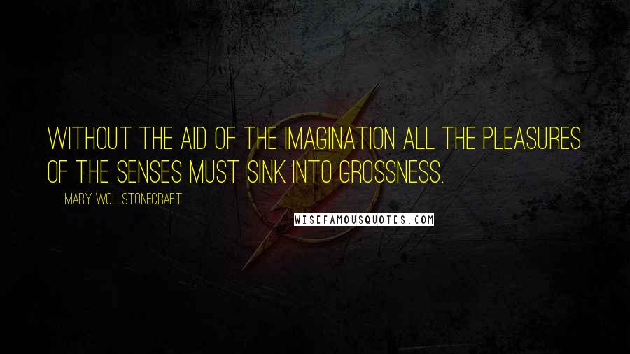 Mary Wollstonecraft Quotes: Without the aid of the imagination all the pleasures of the senses must sink into grossness.