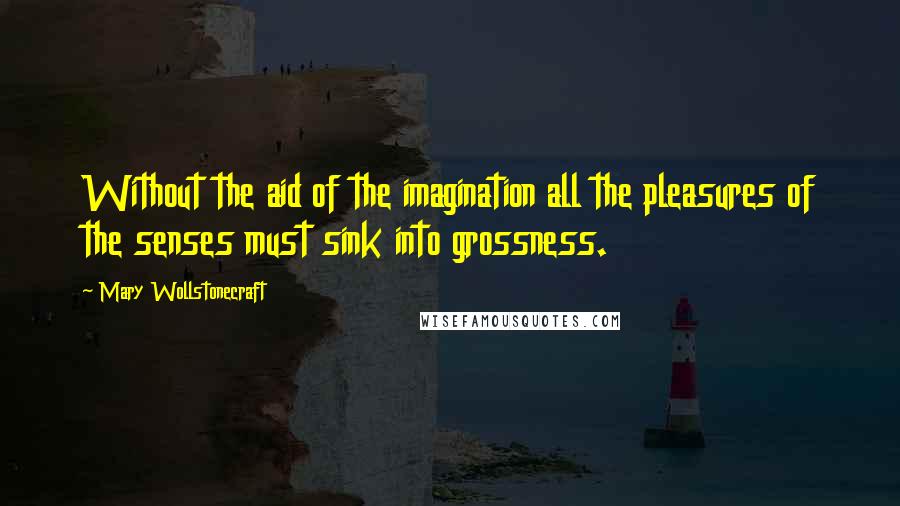 Mary Wollstonecraft Quotes: Without the aid of the imagination all the pleasures of the senses must sink into grossness.