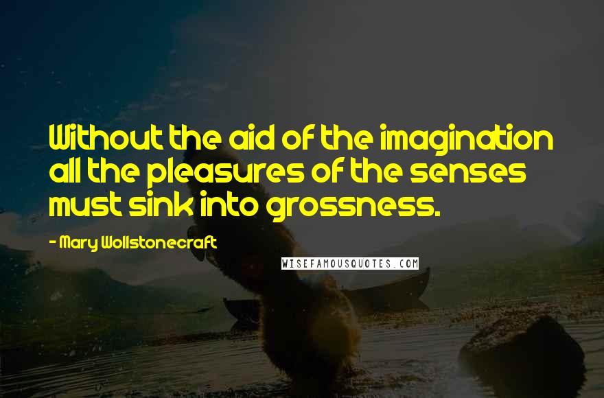 Mary Wollstonecraft Quotes: Without the aid of the imagination all the pleasures of the senses must sink into grossness.