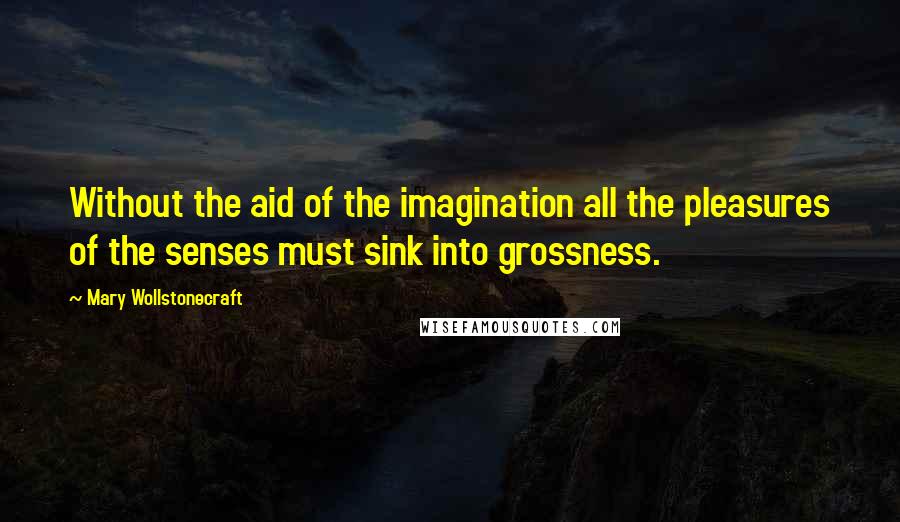 Mary Wollstonecraft Quotes: Without the aid of the imagination all the pleasures of the senses must sink into grossness.